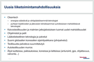  Cleantech
– energiaa säästävät ja vähäpäästöisemmät teknologiat
– puhtaan käyttöveden ja jätevesien tehokkaamman puhdistuksen mahdollistavat
teknologiat
 Kaivosteollisuuden ja malmien jatkojalostuksen tuomat uudet mahdollisuudet
 Ohjelmistot ja pelit
 Lääketieteellinen teknologia ja palvelut
 Suomi globaalien konesalien sijaintipaikkana (pilvipalvelut)
 Teollisuutta palveleva suunnittelutyö
 Autoteollisuuden murros
 Älyä tuotteissa, pakkauksissa, koneissa ja laitteissa (anturointi, gps, ohjattavuus,
valvonta...)
11.5.2016
Uusia liiketoimintamahdollisuuksia
 