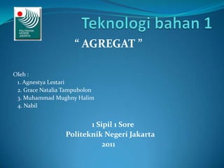 “ AGREGAT ”

Oleh :
 1. Agnestya Lestari
 2. Grace Natalia Tampubolon
 3. Muhammad Mughny Halim
 4. Nabil


                         1 Sipil 1 Sore
                  Politeknik Negeri Jakarta
                             2011
 