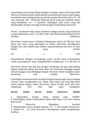 menyimpan panas yang hilang sekaligus menjaga supaya pelat baja tidak
lekas aus. Bejanatersebut dapat diputar padakeduaporosnya. pada bagian
bawah konvertor terdapatsaluran-saluran yangberdiameter antara 15 - 20
mm sebanyak 120 - 150 buah. Melewati poros yang satu dialirkan udara
yang bertekanan 1.5 - 2 atmosfer. Sedangkan pada poros yang lain
dihubungkan dengan roda gigi untuk mengatur kedudukan konvertor.
Proses pembuatan baja dapat diartikan sebagai proses yang bertujuan
mengurangi kadar unsur C, Si, Mn, P dan S dari besi mentah dengan proses
oksidasi peleburan.
Konventer untuk proses “oksidasi berkapasitas antara 50-400 ton”. Besi
kasar dari tanur yang dituangkan ke dalam konventer disemburkan
oksigen dari atas melalui pipa sembur yang bertekanan kira-kira 12 atm.
Reaksi yang terjadi:
O2 + C --> CO2
Penyemburan Oksigen berlangsung antara 10-20 menit. Penambahan
waktu penyemburan akan mengakibatkan terbakarnya C, P, Mn dan Si.
Konvertor dibuat dari plat baja dengan sambungan las atau paku keling.
Bagian dalamnya dibuat dari batu tahan api. Konvertor disangga dengan
alat penyangga yang dilengkapi dengan trunnion untuk mengatur posisi
horizontal atau vertikal Konvertor.
Padabagian bawah konvertor terdapat lubang-lubang angin (tuyer)sebagai
saluran udara penghembus (air blast). Batu tahan api yang digunakan
untuk lapisan bagian dalam Konvertor dapat bersifat asam atau basa
tergantung dari sifat baja yang diinginkan.
Secara umum proses kerja konverter adalah:
a. Dipanaskan dengan kokas sampai suhu 15000C.
b. Dimiringkan untuk memasukkan bahan baku baja (+1/8 dari volume
konverter).
c. Konverter ditegakkan kembali.
d. Dihembuskan udara dengan tekanan 1,5 – 2 atm dengan kompresor.
e. Setelah 20 – 25 menit konverter dijungkirkan untuk mengeluarkan
hasilnya.
 