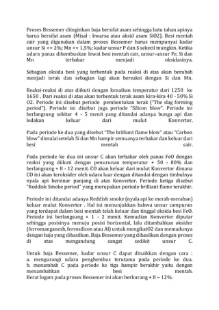 Proses Bessemer diinginkan baja bersifat asam sehingga batu tahan apinya
harus bersifat asam (Misal : kwarsa atau aksid asam SiO2). Besi mentah
cair yang digunakan dalam proses Bessemer harus mempunyai kadar
unsur Si <= 2%; Mn <= 1,5%; kadar unsur P dan S sekecil mungkin. Ketika
udara panas dihembuskan lewat besi mentah cair, unsur-unsur Fe, Si dan
Mn terbakar menjadi oksidasinya.
Sebagian oksida besi yang terbentuk pada reaksi di atas akan berubah
menjadi terak dan sebagian lagi akan bereaksi dengan Si dan Mn.
Reaksi-reaksi di atas diikuti dengan kenaikan temperatur dari 1250 ke
1650 . Dari reaksi di atas akan terbentuk terak asam kira-kira 40 - 50% Si
O2. Periode ini disebut periode pembentukan terak (“The slag forming
period”). Periode ini disebut juga periode “Silicon blow”. Periode ini
berlangsung sekitar 4 - 5 menit yang ditandai adanya bunga api dan
ledakan keluar dari mulut Konvertor.
Pada periode ke dua yang disebut “The brilliant flame blow” atau “Carbon
blow” dimulaisetelah Si dan Mn hampir semuanyaterbakar dan keluar dari
besi mentah cair.
Pada periode ke dua ini unsur C akan terbakar oleh panas FeO dengan
reaksi yang diikuti dengan penurunan temperatur + 50 - 80% dan
berlangsung + 8 - 12 menit. CO akan keluar dari mulut Konvertor dimana
CO ini akan teroksider oleh udara luar dengan ditandai dengan timbulnya
nyala api bersinar panjang di atas Konvertor. Periode ketiga disebut
“Reddisk Smoke period” yang merupakan periode brilliant flame terakhir.
Periode ini ditandai adanya Reddish smoke (nyala api ke merah-merahan)
keluar mulut Konvertor . Hal ini menunjukkan bahwa unsur campuran
yang terdapat dalam besi mentah telah keluar dan tinggal oksida besi FeO.
Periode ini berlangsung + 1 - 2 menit. Kemudian Konvertor diputar
sehingga posisinya menuju posisi horizontal, lalu ditambahkan oksider
(ferromanganesh, ferrosilicon atau Al) untuk mengikatO2 dan memadunya
dengan baja yang dihasilkan. Baja Bessemer yang dihasilkan dengan proses
di atas mengandung sangat sedikit unsur C.
Untuk baja Bessemer, kadar unsur C dapat dinaikkan dengan cara :
a. mengurangi udara penghembus terutama pada periode ke dua.
b. menambah C pada periode ke tiga hampir berakhir yaitu dengan
menambahkan besi mentah.
Berat logam pada proses Bessemer ini akan berkurang + 8 – 12%.
 