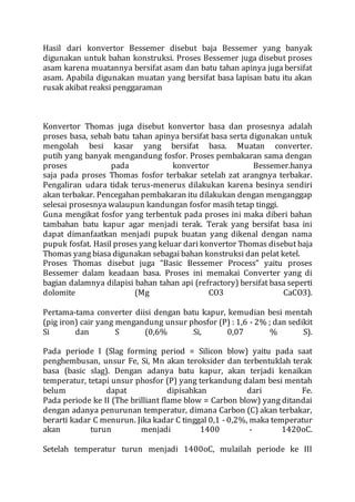 Hasil dari konvertor Bessemer disebut baja Bessemer yang banyak
digunakan untuk bahan konstruksi. Proses Bessemer juga disebut proses
asam karena muatannya bersifat asam dan batu tahan apinya juga bersifat
asam. Apabila digunakan muatan yang bersifat basa lapisan batu itu akan
rusak akibat reaksi penggaraman
Konvertor Thomas juga disebut konvertor basa dan prosesnya adalah
proses basa, sebab batu tahan apinya bersifat basa serta digunakan untuk
mengolah besi kasar yang bersifat basa. Muatan converter.
putih yang banyak mengandung fosfor. Proses pembakaran sama dengan
proses pada konvertor Bessemer.hanya
saja pada proses Thomas fosfor terbakar setelah zat arangnya terbakar.
Pengaliran udara tidak terus-menerus dilakukan karena besinya sendiri
akan terbakar. Pencegahan pembakaran itu dilakukan dengan menganggap
selesai prosesnya walaupun kandungan fosfor masih tetap tinggi.
Guna mengikat fosfor yang terbentuk pada proses ini maka diberi bahan
tambahan batu kapur agar menjadi terak. Terak yang bersifat basa ini
dapat dimanfaatkan menjadi pupuk buatan yang dikenal dengan nama
pupuk fosfat. Hasil proses yang keluar dari konvertor Thomas disebut baja
Thomas yang biasa digunakan sebagai bahan konstruksi dan pelat ketel.
Proses Thomas disebut juga “Basic Bessemer Process” yaitu proses
Bessemer dalam keadaan basa. Proses ini memakai Converter yang di
bagian dalamnya dilapisi bahan tahan api (refractory) bersifat basa seperti
dolomite (Mg CO3 CaCO3).
Pertama-tama converter diisi dengan batu kapur, kemudian besi mentah
(pig iron) cair yang mengandung unsur phosfor (P) : 1,6 - 2% ; dan sedikit
Si dan S (0,6% Si, 0,07 % S).
Pada periode I (Slag forming period = Silicon blow) yaitu pada saat
penghembusan, unsur Fe, Si, Mn akan teroksider dan terbentuklah terak
basa (basic slag). Dengan adanya batu kapur, akan terjadi kenaikan
temperatur, tetapi unsur phosfor (P) yang terkandung dalam besi mentah
belum dapat dipisahkan dari Fe.
Pada periode ke II (The brilliant flame blow = Carbon blow) yang ditandai
dengan adanya penurunan temperatur, dimana Carbon (C) akan terbakar,
berarti kadar C menurun. Jika kadar C tinggal 0,1 - 0,2%, maka temperatur
akan turun menjadi 1400 - 1420oC.
Setelah temperatur turun menjadi 1400oC, mulailah periode ke III
 