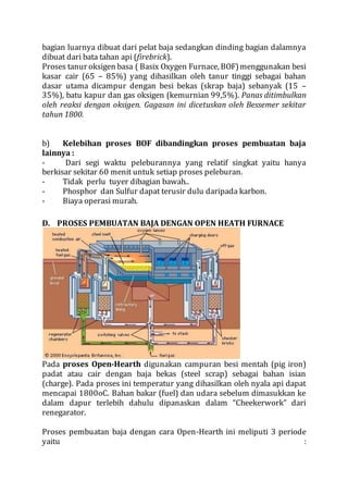 bagian luarnya dibuat dari pelat baja sedangkan dinding bagian dalamnya
dibuat dari bata tahan api (firebrick).
Proses tanur oksigen basa ( Basix Oxygen Furnace, BOF)menggunakan besi
kasar cair (65 – 85%) yang dihasilkan oleh tanur tinggi sebagai bahan
dasar utama dicampur dengan besi bekas (skrap baja) sebanyak (15 –
35%), batu kapur dan gas oksigen (kemurnian 99,5%). Panas ditimbulkan
oleh reaksi dengan oksigen. Gagasan ini dicetuskan oleh Bessemer sekitar
tahun 1800.
b) Kelebihan proses BOF dibandingkan proses pembuatan baja
lainnya :
- Dari segi waktu peleburannya yang relatif singkat yaitu hanya
berkisar sekitar 60 menit untuk setiap proses peleburan.
- Tidak perlu tuyer dibagian bawah..
- Phosphor dan Sulfur dapat terusir dulu daripada karbon.
- Biaya operasi murah.
D. PROSES PEMBUATAN BAJA DENGAN OPEN HEATH FURNACE
Pada proses Open-Hearth digunakan campuran besi mentah (pig iron)
padat atau cair dengan baja bekas (steel scrap) sebagai bahan isian
(charge). Pada proses ini temperatur yang dihasilkan oleh nyala api dapat
mencapai 1800oC. Bahan bakar (fuel) dan udara sebelum dimasukkan ke
dalam dapur terlebih dahulu dipanaskan dalam “Cheekerwork” dari
renegarator.
Proses pembuatan baja dengan cara Open-Hearth ini meliputi 3 periode
yaitu :
 