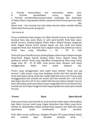 a. Periode memasukkan dan mencairkan bahan isian.
b. Periode mendidihkan cairan logam isian.
c. Periode membersihkan/memurnikan (refining) dan deoksidasi
d. Bahan bakar yang dipakai adalah: campuran blast furnace gas dan cokes
oven gas.
Bahan isian : besi mentah dan baja bekas beserta bahan tambah ditaruh
dalam heart lewat puntu pengisian.
- See more at:
Proses pembuatan baja dengan cara Open-Hearth furnace ini dapat dalam
keadaan basa atau asam (basic or acid open-hearth). Pada basic open-
hearth furnace, dinding bagaian dalam dapur dilapisi dengan magnesite
brick. Bagian bawah untuk tempat logam cair dan terak dari bahan
magnesite brick atau dolomite harus diganti setiap kali peleburan selesai.
Terak basa yang dihasilkan + 40 - 50 % CaO.
Padaacid open-hearth furnace, dindingbagian dalam dapur dilapisidengan
dinas-brick. Bagian bawah dinding dapur harus diganti setiap kali
peleburan selesai. Terak yang dihasilkan mengandung silica yang cukup
tinggi yaitu 50 - 55 % SiO2. Pada proses basic ataupun acid dapat
menggunakan bahan isian padat ataupun cair.
Proses yang menggunakan isian padat biasa disebut “Scarp and pig
process” yaitu proses yang isian padatnya terdiri dari besi mentah (pig
iron), baja bekas (Scrap steel) dan sedikit bijih besi (iron ore). Proses yang
mengggunakan besi mentah cair terdiri dari besi mentah cari + 60 % dan
baja bekas kira-kira 40 % dan sedikit bijih besi dan bahan tambah. Cara ini
biasa dikerjakan pada perusahaan dapur tinggi (blast furnace) dimana besi
mentah cair dari dapur tinggi tersebut langsungdiproses pada open-hearth
furnace.
Proses Basic Open-Hearth
Pada proses basic open-hearth ini, mula-mula ke dalam dapur dimasukkan
baja bekas (scarap steel) yang ringan kemudian baja bekas yang berat.
Setelah itu ditambahkan bahan tambah (batu kapaur) dan bijih besi yang
diperlukan untuk membentuk terak pertama.
Pada akhir proses peleburan, sebagian Phospor (P) yang terdapat dalam
besi mentah akan berubah menjadi terak “
 