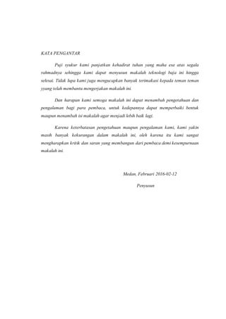 KATA PENGANTAR
Puji syukur kami panjatkan kehadirat tuhan yang maha esa atas segala
rahmadnya sehingga kami dapat menyusun makalah teknologi baja ini hingga
selesai. Tidak lupa kami juga mengucapkan banyak terimakasi kepada teman teman
yyang telah membantu mengerjakan makalah ini.
Dan harapan kami semoga makalah ini dapat menambah pengetahuan dan
pengalaman bagi para pembaca, untuk kedepannya dapat memperbaiki bentuk
maupun menambah isi makalah agar menjadi lebih baik lagi.
Karena keterbatasan pengetahuan maupun pengalaman kami, kami yakin
masih banyak kekurangan dalam makalah ini, oleh karena itu kami sangat
mengharapkan kritik dan saran yang membangun dari pembaca demi kesempurnaan
makalah ini.
Medan, Februari 2016-02-12
Penyusun
 