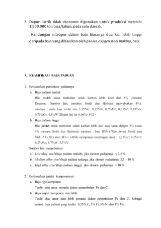 3. Dapur listrik tidak ekonomis digunakan untuk produksi melebihi
1.500.000 ton baja/tahun, pada satu daerah.
Kandungan nitrogen dalam baja biasanya dua kali lebih tinggi
daripada baja yang dihasilkan oleh proses oxygen steel making, baik
A. KLASIFIKASI BAJA PADUAN
1. Berdasarkan persentase paduannya
a. Baja paduan rendah
Bila jumlah unsur tambahan selain karbon lebih kecil dari 8% (menurut
Degarmo. Sumber lain, misalnya Smith dan Hashemi menyebutkan 4%),
misalnya : suatu baja terdiri atas 1,35%C; 0,35%Si; 0,5%Mn; 0,03%P; 0,03%S;
0,75%Cr; 4,5%W [Dalam hal ini 6,06%<8%]>
b. Baja paduan tinggi
Bila jumlah unsur tambahan selain karban lebih dari atau sama dengan 8% (atau
4% menurut Smith dan Hashemi), misalnya : baja HSS (High Speed Steel) atau
SKH 53 (JIS) atau M3-1 (AISI) mempunyai kandungan unsur : 1,25%C; 4,5%Cr;
6,2%Mo; 6,7%W; 3,3%V.
Sumber lain menyebutkan:
a. Low alloy steel (baja paduan rendah), jika elemen paduannya ≤ 2,5 %
b. Medium alloy steel (baja paduan sedang), jika elemen paduannya 2,5 – 10 %
c. High alloy steel (baja paduan tinggi), jika elemen paduannya > 10 %
2. Berdasarkan jumlah komponennya:
a. Baja tiga komponen
Terdiri satu unsur pemadu dalam penambahan Fe dan C.
b. Baja empat komponen atau lebih
Terdiri dua unsur atau lebih pemadu dalam penambahan Fe dan C. Sebagai
contoh baja paduan yang terdiri: 0,35% C, 1% Cr,3% Ni dan 1% Mo.
 