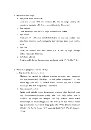 3. Berdasarkan strukturnya:
a. Baja pearlit (sorbit dan troostit)
Unsur-unsur paduan relatif kecil maximum 5% Baja ini mampu dimesin, sifat
mekaniknya meningkat oleh heat treatment (hardening &tempering)
b. Baja martensit
Unsur pemadunya lebih dari 5 %, sangat keras dan sukar dimesin
c. Baja austenit
Terdiri dari 10 – 30% unsur pemadu tertentu (Ni, Mn atau CO) Misalnya : Baja
tahan karat (Stainless steel), nonmagnetic dan baja tahan panas (heat resistant
steel).
d. Baja ferrit
Terdiri dari sejumlah besar unsur pemadu (Cr, W atau Si) tetapi karbonnya
rendah. Tidak dapat dikeraskan.
e. Karbid atau ledeburit
Terdiri sejumlah karbon dan unsur-unsur pembentuk karbid (Cr, W, Mn, Ti, Zr).
4. Berdasarkan penggunaan dan sifat-sifatnya
a. Baja konstruksi (structural steel)
Dibedakan lagi menjadi tiga golongan tergantung persentase unsur pemadunya,
yaitu baja paduan rendah (maksimum 2 %), baja paduan menengah (2- 5 %), baja
paduan tinggi (lebih dari 5 %). Sesudah di-heat treatment baja jenis ini sifat-sifat
mekaniknya lebih baik dari pada baja karbon biasa.
b. Baja perkakas (tool steel)
Dipakai untuk alat-alat potong, komposisinya tergantung bahan dan tebal benda
yang dipotong/disayat,kecepatan potong, suhu kerja. Baja paduan jenis ini
dibedakan lagi menjadi dua golongan, yaitu baja perkakas paduan rendah
(kekerasannya tak berubah hingga pada suhu 250 °C) dan baja perkakas paduan
tinggi (kekerasannya tak berubah hingga pada suhu 600°C). Biasanya terdiri dari
0,8% C, 18% W, 4% Cr, dan 1% V, atau terdiri dari 0,9% C, 9 W, 4% Cr dan 2-
2,5% V.
 