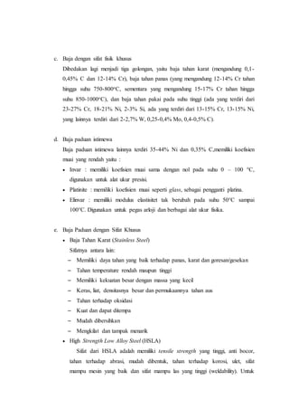 c. Baja dengan sifat fisik khusus
Dibedakan lagi menjadi tiga golongan, yaitu baja tahan karat (mengandung 0,1-
0,45% C dan 12-14% Cr), baja tahan panas (yang mengandung 12-14% Cr tahan
hingga suhu 750-800oC, sementara yang mengandung 15-17% Cr tahan hingga
suhu 850-1000oC), dan baja tahan pakai pada suhu tinggi (ada yang terdiri dari
23-27% Cr, 18-21% Ni, 2-3% Si, ada yang terdiri dari 13-15% Cr, 13-15% Ni,
yang lainnya terdiri dari 2-2,7% W, 0,25-0,4% Mo, 0,4-0,5% C).
d. Baja paduan istimewa
Baja paduan istimewa lainnya terdiri 35-44% Ni dan 0,35% C,memiliki koefisien
muai yang rendah yaitu :
 Invar : memiliki koefisien muai sama dengan nol pada suhu 0 – 100 °C,
digunakan untuk alat ukur presisi.
 Platinite : memiliki koefisien muai seperti glass, sebagai pengganti platina.
 Elinvar : memiliki modulus elastisitet tak berubah pada suhu 50°C sampai
100°C. Digunakan untuk pegas arloji dan berbagai alat ukur fisika.
e. Baja Paduan dengan Sifat Khusus
 Baja Tahan Karat (Stainless Steel)
Sifatnya antara lain:
– Memiliki daya tahan yang baik terhadap panas, karat dan goresan/gesekan
– Tahan temperature rendah maupun tinggi
– Memiliki kekuatan besar dengan massa yang kecil
– Keras, liat, densitasnya besar dan permukaannya tahan aus
– Tahan terhadap oksidasi
– Kuat dan dapat ditempa
– Mudah dibersihkan
– Mengkilat dan tampak menarik
 High Strength Low Alloy Steel (HSLA)
Sifat dari HSLA adalah memiliki tensile strength yang tinggi, anti bocor,
tahan terhadap abrasi, mudah dibentuk, tahan terhadap korosi, ulet, sifat
mampu mesin yang baik dan sifat mampu las yang tinggi (weldability). Untuk
 