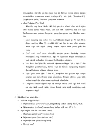mendapatkan sifat-sifat di atas maka baja ini diproses secara khusus dengan
menambahkan unsur-unsur seperti: tembaga (Cu), nikel (Ni), Chromium (Cr),
Molybdenum (Mo), Vanadium (Va) dan Columbium.
 Baja Perkakas (Tool Steel)
Sifat-sifat yang harus dimiliki oleh baja perkakas adalah tahan pakai, tajam
atau mudah diasah, tahan panas, kuat dan ulet. Kelompok dari tool steel
berdasarkan unsur paduan dan proses pengerjaan panas yang diberikan antara
lain:
– Later hardening atau carbon tool steel (ditandai dengan tipe W oleh AISI),
Shock resisting (Tipe S), memiliki sifat kuat dan ulet dan tahan terhadap
beban kejut dan repeat loading. Banyak dipakai untuk pahat, palu dan
pisau.
– Cool work tool steel, diperoleh dengan proses hardening dengan
pendinginan yang berbeda-beda. Tipe O dijelaskan dengan mendinginkan
pada minyak sedangkan tipe A dan D didinginkan di udara.
– Hot Work Steel (tipe H), mula-mula dipanaskan hingga (300 – 500) ºC dan
didinginkan perlahan-lahan, karena baja ini banyak mengandung tungsten
dan molybdenum sehingga sifatnya keras.
– High speed steel (tipe T dan M), merupakan hasil paduan baja dengan
tungsten dan molybdenum tanpa dilunakkan. Dengan sifatnya yang tidak
mudah tumpul dan tahan panas tetapi tidak tahan kejut.
– Campuran carbon-tungsten (tipe F), sifatnya adalah keras tapi tidak tahan
aus dan tidak cocok untuk beban dinamis serta untuk pemakaian pada
temperatur tinggi.
5. Klasifikasi lain antara lain :
a. Menurut penggunaannya:
 Baja konstruksi (structural steel), mengandung karbon kurang dari 0,7 % C.
 Baja perkakas (tool steel), mengandung karbon lebih dari 0,7 % C.
b. Baja dengan sifat fisik dan kimia khusus:
 Baja tahan garam (acid-resisting steel)
 Baja tahan panas (heat resistant steel)
 Baja tanpa sisik (non scaling steel)
 Electric steel
 