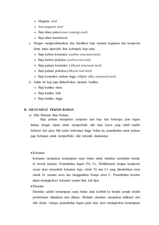  Magnetic steel
 Non magnetic steel
 Baja tahan pakai (wear resisting steel)
 Baja tahan karat/korosi
c. Dengan mengkombinasikan dua klasifikasi baja menurut kegunaan dan komposisi
kimia maka diperoleh lima kelompok baja yaitu:
 Baja karbon konstruksi (carbon structural steel)
 Baja karbon perkakas (carbon tool steel)
 Baja paduan konstruksi (Alloyed structural steel)
 Baja paduan perkakas (Alloyed tool steel)
 Baja konstruksi paduan tinggi (Highly alloy structural steel)
d. Selain itu baja juga diklasifisikan menurut kualitas:
 Baja kualitas biasa
 Baja kualitas baik
 Baja kualitas tinggi
B. SIFAT-SIFAT TEKNIS BAHAN
a) Sifat Mekanis Baja Paduan
Baja paduan merupakan campuran dari baja dan beberapa jenis logam
lainnya dengan tujuan untuk memperbaiki sifat baja karon yang relatif mudah
berkarat dan getas bila kadar karbonnya tinggi. Selain itu, penambahan unsur paduan
juga bertujuan untuk memperbaiki sifat mekanik diantaranya:
 Kekuatan
Kekuatan merupakan kemampuan suatu bahan untuk menahan perubahan bentuk
di bawah tekanan. Penambahan logam (Ni, Cr, Molibdenum) dengan komposisi
sesuai akan menambah kekuatan baja, sebab Ni dan Cr yang ditambahkan akan
masuk ke susunan atom dan menggantikan berapa atom C. Penambahan tersebut
dapat meningkatkan kekuatan sampai lima kali lipat.
 Elasisitas
Elastisitas adalah kemampuan suatu bahan unuk kembali ke bentuk semula setelah
pembebanan ditiadakan atau dilepas. Modulus elastisitas merupakan indikator dari
sifat elastis. Adanya penambahan logam pada baja akan meningkatkan kemampuan
 