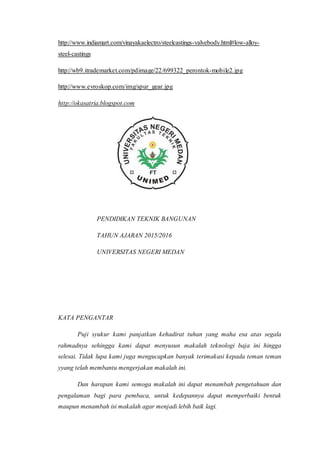 http://www.indiamart.com/vinayakaelectro/steelcastings-valvebody.html#low-alloy-
steel-castings
http://wb9.itrademarket.com/pdimage/22/699322_perontok-mobile2.jpg
http://www.evroskop.com/img/spur_gear.jpg
http://okasatria.blogspot.com
PENDIDIKAN TEKNIK BANGUNAN
TAHUN AJARAN 2015/2016
UNIVERSITAS NEGERI MEDAN
KATA PENGANTAR
Puji syukur kami panjatkan kehadirat tuhan yang maha esa atas segala
rahmadnya sehingga kami dapat menyusun makalah teknologi baja ini hingga
selesai. Tidak lupa kami juga mengucapkan banyak terimakasi kepada teman teman
yyang telah membantu mengerjakan makalah ini.
Dan harapan kami semoga makalah ini dapat menambah pengetahuan dan
pengalaman bagi para pembaca, untuk kedepannya dapat memperbaiki bentuk
maupun menambah isi makalah agar menjadi lebih baik lagi.
 