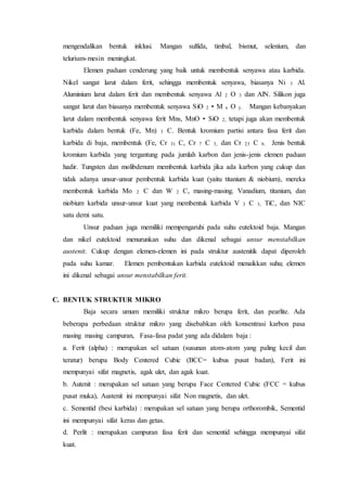 mengendalikan bentuk inklusi. Mangan sulfida, timbal, bismut, selenium, dan
telurium-mesin meningkat.
Elemen paduan cenderung yang baik untuk membentuk senyawa atau karbida.
Nikel sangat larut dalam ferit, sehingga membentuk senyawa, biasanya Ni 3 Al.
Aluminium larut dalam ferit dan membentuk senyawa Al 2 O 3 dan AlN. Silikon juga
sangat larut dan biasanya membentuk senyawa SiO 2 • M x O y. Mangan kebanyakan
larut dalam membentuk senyawa ferit Mns, MnO • SiO 2, tetapi juga akan membentuk
karbida dalam bentuk (Fe, Mn) 3 C. Bentuk kromium partisi antara fasa ferit dan
karbida di baja, membentuk (Fe, Cr 3) C, Cr 7 C 3, dan Cr 23 C 6. Jenis bentuk
kromium karbida yang tergantung pada jumlah karbon dan jenis-jenis elemen paduan
hadir. Tungsten dan molibdenum membentuk karbida jika ada karbon yang cukup dan
tidak adanya unsur-unsur pembentuk karbida kuat (yaitu titanium & niobium), mereka
membentuk karbida Mo 2 C dan W 2 C, masing-masing. Vanadium, titanium, dan
niobium karbida unsur-unsur kuat yang membentuk karbida V 3 C 3, TiC, dan NIC
satu demi satu.
Unsur paduan juga memiliki mempengaruhi pada suhu eutektoid baja. Mangan
dan nikel eutektoid menurunkan suhu dan dikenal sebagai unsur menstabilkan
austenit. Cukup dengan elemen-elemen ini pada struktur austenitik dapat diperoleh
pada suhu kamar. Elemen pembentukan karbida eutektoid menaikkan suhu; elemen
ini dikenal sebagai unsur menstabilkan ferit.
C. BENTUK STRUKTUR MIKRO
Baja secara umum memiliki struktur mikro berupa ferit, dan pearlite. Ada
beberapa perbedaan struktur mikro yang disebabkan oleh konsentrasi karbon pasa
masing masing campuran, Fasa-fasa padat yang ada didalam baja :
a. Ferit (alpha) : merupakan sel satuan (susunan atom-atom yang paling kecil dan
teratur) berupa Body Centered Cubic (BCC= kubus pusat badan), Ferit ini
mempunyai sifat magnetis, agak ulet, dan agak kuat.
b. Autenit : merupakan sel satuan yang berupa Face Centered Cubic (FCC = kubus
pusat muka), Austenit ini mempunyai sifat Non magnetis, dan ulet.
c. Sementid (besi karbida) : merupakan sel satuan yang berupa orthorombik, Sementid
ini mempunyai sifat keras dan getas.
d. Perlit : merupakan campuran fasa ferit dan sementid sehingga mempunyai sifat
kuat.
 