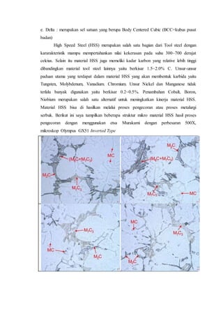 e. Delta : merupakan sel satuan yang berupa Body Centered Cubic (BCC=kubus pusat
badan)
High Speed Steel (HSS) merupakan salah satu bagian dari Tool steel dengan
kararakteristik mampu mempertahankan nilai kekerasan pada suhu 300~700 derajat
celcius. Selain itu material HSS juga memeliki kadar karbon yang relative lebih tinggi
dibandingkan material tool steel lainnya yaitu berkisar 1.5~2.0% C. Unsur-unsur
paduan utama yang terdapat dalam material HSS yang akan membentuk karbida yaitu
Tungsten, Molybdenum, Vanadium. Chromium. Unsur Nickel dan Manganese tidak
terlalu banyak digunakan yaitu berkisar 0.2~0.5%. Penambahan Cobalt, Boron,
Niobium merupakan salah satu alternatif untuk meningkatkan kinerja material HSS.
Material HSS bisa di hasilkan melalui proses pengecoran atau proses metalurgi
serbuk. Berikut ini saya tampilkan beberapa struktur mikro material HSS hasil proses
pengecoran dengan menggunakan etsa Murakami dengan perbesaran 500X,
mikroskop Olympus GX51 Inverted Type
 