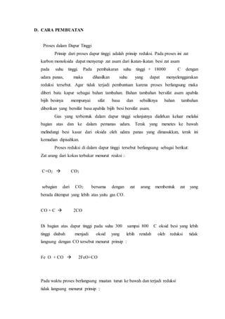 D. CARA PEMBUATAN
Proses dalam Dapur Tinggi
Prinsip dari proses dapur tinggi adalah prinsip reduksi. Pada proses ini zat
karbon monoksida dapat menyerap zat asam dari ikatan-ikatan besi zat asam
pada suhu tinggi. Pada pembakaran suhu tinggi + 18000 C dengan
udara panas, maka dihasilkan suhu yang dapat menyelenggarakan
reduksi tersebut. Agar tidak terjadi pembuntuan karena proses berlangsung maka
diberi batu kapur sebagai bahan tambahan. Bahan tambahan bersifat asam apabila
bijih besinya mempunyai sifat basa dan sebaliknya bahan tambahan
diberikan yang bersifat basa apabila bijih besi bersifat asam.
Gas yang terbentuk dalam dapur tinggi selanjutnya dialirkan keluar melalui
bagian atas dan ke dalam pemanas udara. Terak yang menetes ke bawah
melindungi besi kasar dari oksida oleh udara panas yang dimasukkan, terak ini
kemudian dipisahkan.
Proses reduksi di dalam dapur tinggi tersebut berlangsung sebagai berikut:
Zat arang dari kokas terbakar menurut reaksi :
C+O2  CO2
sebagian dari CO2 bersama dengan zat arang membentuk zat yang
berada ditempat yang lebih atas yaitu gas CO.
CO + C  2CO
Di bagian atas dapur tinggi pada suhu 300 sampai 800 C oksid besi yang lebih
tinggi diubah menjadi oksid yang lebih rendah oleh reduksi tidak
langsung dengan CO tersebut menurut prinsip :
Fe O + CO  2FeO+CO
Pada waktu proses berlangsung muatan turun ke bawah dan terjadi reduksi
tidak langsung menurut prinsip :
 