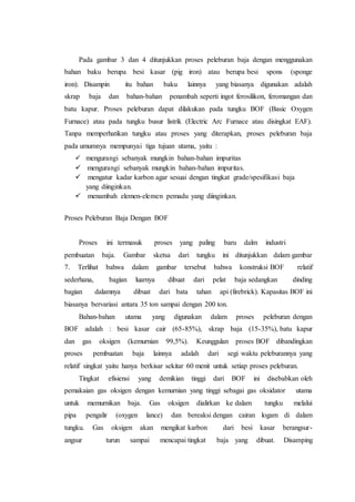Pada gambar 3 dan 4 ditunjukkan proses peleburan baja dengan menggunakan
bahan baku berupa besi kasar (pig iron) atau berupa besi spons (sponge
iron). Disampin itu bahan baku lainnya yang biasanya digunakan adalah
skrap baja dan bahan-bahan penambah seperti ingot ferosilikon, feromangan dan
batu kapur. Proses peleburan dapat dilakukan pada tungku BOF (Basic Oxygen
Furnace) atau pada tungku busur listrik (Electric Arc Furnace atau disingkat EAF).
Tanpa memperhatikan tungku atau proses yang diterapkan, proses peleburan baja
pada umumnya mempunyai tiga tujuan utama, yaitu :
 mengurangi sebanyak mungkin bahan-bahan impuritas
 mengurangi sebanyak mungkin bahan-bahan impuritas.
 mengatur kadar karbon agar sesuai dengan tingkat grade/spesifikasi baja
yang diinginkan.
 menambah elemen-elemen pemadu yang diinginkan.
Proses Peleburan Baja Dengan BOF
Proses ini termasuk proses yang paling baru dalm industri
pembuatan baja. Gambar sketsa dari tungku ini ditunjukkan dalam gambar
7. Terlihat bahwa dalam gambar tersebut bahwa konstruksi BOF relatif
sederhana, bagian luarnya dibuat dari pelat baja sedangkan dinding
bagian dalamnya dibuat dari bata tahan api (firebrick). Kapasitas BOF ini
biasanya bervariasi antara 35 ton sampai dengan 200 ton.
Bahan-bahan utama yang digunakan dalam proses peleburan dengan
BOF adalah : besi kasar cair (65-85%), skrap baja (15-35%), batu kapur
dan gas oksigen (kemurnian 99,5%). Keunggulan proses BOF dibandingkan
proses pembuatan baja lainnya adalah dari segi waktu peleburannya yang
relatif singkat yaitu hanya berkisar sekitar 60 menit untuk setiap proses peleburan.
Tingkat efisiensi yang demikian tinggi dari BOF ini disebabkan oleh
pemakaian gas oksigen dengan kemurnian yang tinggi sebagai gas oksidator utama
untuk memurnikan baja. Gas oksigen dialirkan ke dalam tungku melalui
pipa pengalir (oxygen lance) dan bereaksi dengan cairan logam di dalam
tungku. Gas oksigen akan mengikat karbon dari besi kasar berangsur-
angsur turun sampai mencapai tingkat baja yang dibuat. Disamping
 
