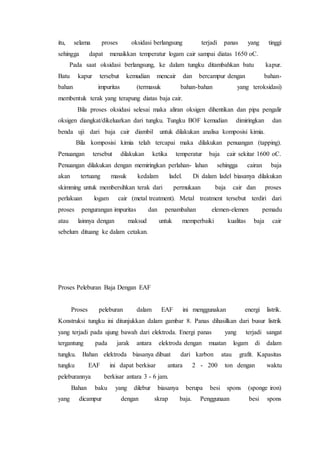 itu, selama proses oksidasi berlangsung terjadi panas yang tinggi
sehingga dapat menaikkan temperatur logam cair sampai diatas 1650 oC.
Pada saat oksidasi berlangsung, ke dalam tungku ditambahkan batu kapur.
Batu kapur tersebut kemudian mencair dan bercampur dengan bahan-
bahan impuritas (termasuk bahan-bahan yang teroksidasi)
membentuk terak yang terapung diatas baja cair.
Bila proses oksidasi selesai maka aliran oksigen dihentikan dan pipa pengalir
oksigen diangkat/dikeluarkan dari tungku. Tungku BOF kemudian dimiringkan dan
benda uji dari baja cair diambil untuk dilakukan analisa komposisi kimia.
Bila komposisi kimia telah tercapai maka dilakukan penuangan (tapping).
Penuangan tersebut dilakukan ketika temperatur baja cair sekitar 1600 oC.
Penuangan dilakukan dengan memiringkan perlahan- lahan sehingga cairan baja
akan tertuang masuk kedalam ladel. Di dalam ladel biasanya dilakukan
skimming untuk membersihkan terak dari permukaan baja cair dan proses
perlakuan logam cair (metal treatment). Metal treatment tersebut terdiri dari
proses pengurangan impuritas dan penambahan elemen-elemen pemadu
atau lainnya dengan maksud untuk memperbaiki kualitas baja cair
sebelum dituang ke dalam cetakan.
Proses Peleburan Baja Dengan EAF
Proses peleburan dalam EAF ini menggunakan energi listrik.
Konstruksi tungku ini ditunjukkan dalam gambar 8. Panas dihasilkan dari busur listrik
yang terjadi pada ujung bawah dari elektroda. Energi panas yang terjadi sangat
tergantung pada jarak antara elektroda dengan muatan logam di dalam
tungku. Bahan elektroda biasanya dibuat dari karbon atau grafit. Kapasitas
tungku EAF ini dapat berkisar antara 2 - 200 ton dengan waktu
peleburannya berkisar antara 3 - 6 jam.
Bahan baku yang dilebur biasanya berupa besi spons (sponge iron)
yang dicampur dengan skrap baja. Penggunaan besi spons
 