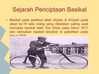 Sejarah Penciptaan Basikal
• Basikal pada awalnya telah dicipta di Eropah   pada
  abad ke-19 iaitu orang yang dikatakan paling   awal
  mencipta basikal ialah Von Drais pada tahun    1817
  dan kemudian basikal tersebut di patentkan     pada
  tahun 1818.
 