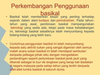 Perkembangan Penggunaan
•
                       basikal yang penting terhadap
    Basikal telah memberikan kesan
    sejarah dalam alam budaya dan perindustrian. Pada tahun-
    tahun yang awal, pembinaan basikal mempergunakan
     teknologi yang sedia ada, tetapi pada masa kebelakangan
    ini, teknologi basikal sebaliknya telah menyumbang kepada
    bidang-bidang yang lebih baru.

• Contohnya penggunaan basikal ini telah menyumbang
  kepada satu aktiviti sukan yang sangat digemari oleh semua
  malah acara sukan basikal ini telah mendapat sambutan
  daripada pelbagai pihak iaitu dengan mengadakan
  pertandingan seperti perlumbaan basikal jarak jauh yang
  dikenali sebagai le tour de langkawi yang kerap kali diadakan
  di negara malaysia pada setiap tahun yang terdiri daripada
  atlet-atlet lumba basikal di seluruh dunia.
 