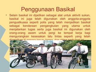 Penggunaan Basikal
• Selain basikal ini dijadikan sebagai alat untuk aktiviti sukan,
  basikal ini juga telah digunakan oleh anggota-anggota
  penguatkuasa seperti polis yang telah menjadikan basikal
  sebagai kenderaan pengangkutan yang utama untuk
  menjalankan tugas serta juga basikal ini digunakan oleh
  orang-orang awam untuk pergi ke tempat kerja bagi
  mengurangkan kesesakan lalu lintas seperti yang telah
  diamalkan di negara jepun, korea, dan china pada hari ini.
 