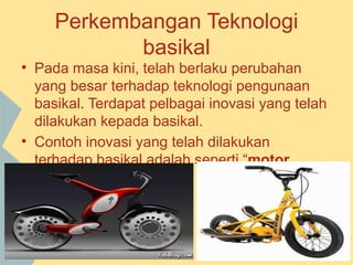 Perkembangan Teknologi
            basikal
• Pada masa kini, telah berlaku perubahan
  yang besar terhadap teknologi pengunaan
  basikal. Terdapat pelbagai inovasi yang telah
  dilakukan kepada basikal.
• Contoh inovasi yang telah dilakukan
  terhadap basikal adalah seperti “motor
  bicycle”.
 