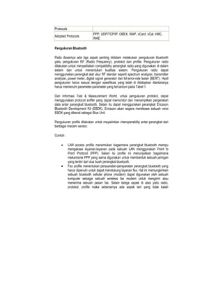 Protocols
                             PPP, UDP/TCP/IP, OBEX, WAP, vCard, vCal, IrMC,
Adopted Protocols
                             WAE

Pengukuran Bluetooth

Pada dasarnya ada tiga aspek penting didalam melakukan pengukuran bluetooth
yaitu pengukuran RF (Radio Frequency), protokol dan profile. Pengukuran radio
dilakukan untuk menyediakan compatibility perangkat radio yang digunakan di dalam
sistem dan untuk menentukan kualitas sistem. Pengukuran radio dapat
menggunakan perangkat alat ukur RF standar seperti spectrum analyzer, transmitter
analyzer, power meter, digital signal generator dan bit-error-rate tester (BERT). Hasil
pengukuran harus sesuai dengan spesifikasi yang telah di ditetapkan diantaranya
harus memenuhi parameter-parameter yang tercantum pada Tabel 1.

Dari informasi Test & Measurement World, untuk pengukuran protokol, dapat
menggunakan protocol sniffer yang dapat memonitor dan menampilkan pergerakan
data antar perangkat bluetooth. Selain itu dapat menggunakan perangkat Ericsson
Bluetooth Development Kit (EBDK). Ericsson akan segera merelease sebuah versi
EBDK yang dikenal sebagai Blue Unit.

Pengukuran profile dilakukan untuk meyakinkan interoperability antar perangkat dari
berbagai macam vendor.

Contoh :

     •      LAN access profile menentukan bagaimana perangkat bluetooth mampu
            mengakses layanan-layanan pada sebuah LAN menggunakan Point to
            Point Protocol (PPP). Selain itu profile ini menunjukkan bagaimana
            mekanisme PPP yang sama digunakan untuk membentuk sebuah jaringan
            yang terdiri dari dua buah perangkat bluetooth.
     •      Fax profile menentukan persyaratan-persyaratan perangkat bluetooth yang
            harus dipenuhi untuk dapat mendukung layanan fax. Hal ini memungkinkan
            sebuah bluetooth cellular phone (modem) dapat digunakan oleh sebuah
            komputer sebagai sebuah wireless fax modem untuk mengirim atau
            menerima sebuah pesan fax. Selain ketiga aspek di atas yaitu radio,
            protokol, profile maka sebenarnya ada aspek lain yang tidak kalah
 