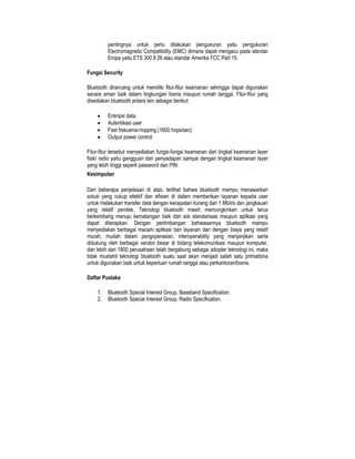 pentingnya untuk perlu dilakukan pengukuran yaitu pengukuran
         Electromagnetic Compatibility (EMC) dimana dapat mengacu pada standar
         Eropa yaitu ETS 300 8 26 atau standar Amerika FCC Part 15.

Fungsi Security

Bluetooth dirancang untuk memiliki fitur-fitur keamanan sehingga dapat digunakan
secara aman baik dalam lingkungan bisnis maupun rumah tangga. Fitur-fitur yang
disediakan bluetooth antara lain sebagai berikut:

    •    Enkripsi data.
    •    Autentikasi user
    •    Fast frekuensi-hopping (1600 hops/sec)
    •    Output power control

Fitur-fitur tersebut menyediakan fungsi-fungsi keamanan dari tingkat keamanan layer
fisik/ radio yaitu gangguan dari penyadapan sampai dengan tingkat keamanan layer
yang lebih tinggi seperti password dan PIN.
Kesimpulan

Dari beberapa penjelasan di atas, terlihat bahwa bluetooth mampu menawarkan
solusi yang cukup efektif dan efisien di dalam memberikan layanan kepada user
untuk melakukan transfer data dengan kecepatan kurang dari 1 Mbit/s dan jangkauan
yang relatif pendek. Teknologi bluetooth masih memungkinkan untuk terus
berkembang menuju kematangan baik dari sisi standarisasi maupun aplikasi yang
dapat diterapkan. Dengan pertimbangan bahwasannya bluetooth mampu
menyediakan berbagai macam aplikasi dan layanan dan dengan biaya yang relatif
murah, mudah dalam pengoperasian, interoperability yang menjanjikan serta
didukung oleh berbagai vendor besar di bidang telekomunikasi maupun komputer,
dan lebih dari 1800 perusahaan telah bergabung sebagai adopter teknologi ini, maka
tidak mustahil teknologi bluetooth suatu saat akan menjadi salah satu primadona
untuk digunakan baik untuk keperluan rumah tangga atau perkantoran/bisnis.

Daftar Pustaka

    1.   Bluetooth Special Interest Group, Baseband Specification.
    2.   Bluetooth Special Interest Group, Radio Specification.
 