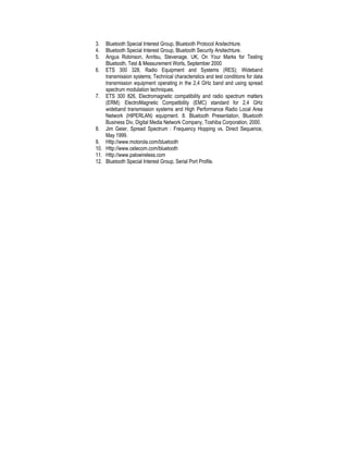 3.  Bluetooth Special Interest Group, Bluetooth Protocol Arsitechture.
4.  Bluetooth Special Interest Group, Bluetooth Security Arsitechture.
5.  Angus Robinson, Anritsu, Stevenage, UK, On Your Marks for Testing
    Bluetooth, Test & Measurement Worls, September 2000
6. ETS 300 328, Radio Equipment and Systems (RES); Wideband
    transmission systems; Technical characteristics and test conditions for data
    transmission equipment operating in the 2,4 GHz band and using spread
    spectrum modulation techniques.
7. ETS 300 826, Electromagnetic compatibility and radio spectrum matters
    (ERM); ElectroMagnetic Compatibility (EMC) standard for 2,4 GHz
    wideband transmission systems and High Performance Radio Local Area
    Network (HIPERLAN) equipment. 8. Bluetooth Presentation, Bluetooth
    Business Div, Digital Media Network Company, Toshiba Corporation, 2000.
8. Jim Geier, Spread Spectrum : Frequency Hopping vs. Direct Sequence,
    May 1999.
9. Http://www.motorola.com/bluetooth
10. Http://www.cetecom.com/bluetooth
11. Http://www.palowireless.com
12. Bluetooth Special Interest Group, Serial Port Profile.
 