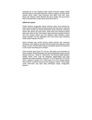 automobile dan air lines bergabung dalam sebuah konsorsium sebagai adopter
teknologi bluetooth. Perusahaan-perusahaan terkemuka tersebut antara lain seperti
Compaq, Xircom, Phillips, Texas instruments, Sony, BMW, Puma, NEC, Casio,
Boeing, dsb. Walaupun standar Bluetooth SIG saat ini ‘dimiliki’ oleh grup promotor
tetapi ia diharapkan akan menjadi sebuah standar IEEE (802.15).

Aplikasi dan Layanan

Protokol bluetooth menggunakan sebuah kombinasi antara circuit switching dan
packet switching. Bluetooth dapat mendukung sebuah kanal data asinkron, tiga kanal
suara sinkron simultan atau sebuah kanal dimana secara bersamaan mendukung
layanan data asinkron dan suara sinkron. Setiap kanal suara mendukung sebuah
kanal suara sinkron 64 kb/s. Kanal asinkron dapat mendukung kecepatan maksimal
723,2 kb/s asimetris, dimana untuk arah sebaliknya dapat mendukung sampai
dengan kecepatan 57,6 kb/s. Sedangkan untuk mode simetris dapat mendukung
sampai dengan kecepatan 433,9 kb/s.

Sebuah perangkat yang memiliki teknologi wireless bluetooth akan mempunyai
kemampuan untuk melakukan pertukaran informasi dengan jarak jangkauan sampai
dengan 10 meter (~30 feet). Sistem bluetooth menyediakan layanan komunikasi point
to point maupun komunikasi point to multipoint.

Produk bluetooth dapat berupa PC card atau USB adapter yang dimasukkan ke
dalam perangkat. Perangkat-perangkat yang dapat diintegerasikan dengan teknologi
bluetooth antara lain : mobile PC, mobile phone, PDA (Personal Digital Assistant),
headset, kamera, printer, router dan sebagainya. Aplikasi-aplikasi yang dapat
disediakan oleh layanan bluetooth ini antara lain : PC to PC file transfer, PC to PC file
synch ( notebook to desktop), PC to mobile phone, PC to PDA, wireless headset,
LAN connection via ethernet access point dan sebagainya. Gambar 1 berikut adalah
contoh modul-modul yang dapat saling berhubungan dengan menggunakan
bluetooth.
 