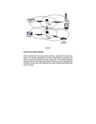 Gambar 1

Diskripi Umum Sistem Bluetooth

Sistem bluetooth terdiri dari sebuah radio transceiver, baseband link controller dan
sebuah link manager. Baseband link controller menghubungkan perangkat keras
radio ke base band processing dan layer protokol fisik. Link manager melakukan
aktivitas-aktivitas protokol tingkat tinggi seperti melakukan link setup, autentikasi dan
konfigurasi. Secara umum blok fungsional pada sistem bluetooth dapat dilihat pada
Gambar 2 berikut.
 
