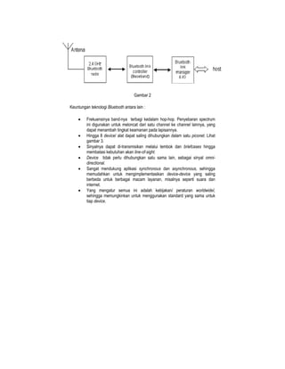 Gambar 2

Keuntungan teknologi Bluetooth antara lain :

    •    Frekuensinya band-nya terbagi kedalam hop-hop. Penyebaran spectrum
         ini digunakan untuk meloncat dari satu channel ke channel lainnya, yang
         dapat menambah tingkat keamanan pada lapisannya.
    •    Hingga 8 device/ alat dapat saling dihubungkan dalam satu piconet. Lihat
         gambar 3.
    •    Sinyalnya dapat di-transmisikan melalui tembok dan briefcases hingga
         membatasi kebutuhan akan line-of-sight.
    •    Device tidak perlu dihubungkan satu sama lain, sebagai sinyal omni-
         directional.
    •    Sangat mendukung aplikasi synchronous dan asynchronous, sehingga
         memudahkan untuk mengimplementasikan device-device yang saling
         berbeda untuk berbagai macam layanan, misalnya seperti suara dan
         internet.
    •    Yang mengatur semua ini adalah kebijakan/ peraturan worldwideI,
         sehingga memungkinkan untuk menggunakan standard yang sama untuk
         tiap device.
 