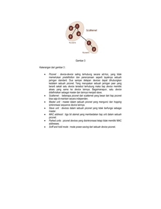 Gambar 3

Keterangan dari gambar 3 :

    •    Piconet : device-device saling terhubung secara ad-hoc, yang tidak
         memerlukan predefinition dan perencanaan seperti layaknya sebuah
         jaringan standard. Dua sampai delapan devices dapat dihubungkan
         kedalam sebuah piconet. Yang merupakan sebuah jaringan peer yang
         berarti sekali satu device tersebut terhubung maka tiap device memiliki
         akses yang sama ke device lainnya. Bagaimanapun, satu device
         didefinisikan sebagai master dan lainnya menjadi slave.
    •    Scatternet : beberapa piconet dari scatternet yang besar dari tiap piconet
         bisa saja di-maintain secara independen.
    •    Master unit : master dalam sebuah piconet yang mengunci dan hopping
         sinkronisasi sequence device lainnya.
    •    Slave unit : devices dalam sebuah piconet yang tidak berfungsi sebagai
         master.
    •    MAC addressI : tiga bit alamat yang membedakan tiap unti dalam sebuah
         piconet.
    •    Parked units : piconet devices yang disinkronisasi tetapi tidak memiliki MAC
         addresses.
    •    Sniff and hold mode : mode power-saving dari sebuah device piconet.
 