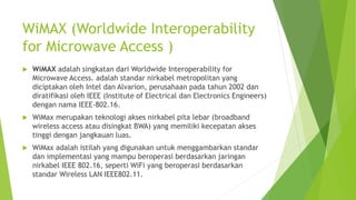 WiMAX (Worldwide Interoperability
for Microwave Access )
 WiMAX adalah singkatan dari Worldwide Interoperability for
Microwave Access. adalah standar nirkabel metropolitan yang
diciptakan oleh Intel dan Alvarion, perusahaan pada tahun 2002 dan
diratifikasi oleh IEEE (Institute of Electrical dan Electronics Engineers)
dengan nama IEEE-802.16.
 WiMax merupakan teknologi akses nirkabel pita lebar (broadband
wireless access atau disingkat BWA) yang memiliki kecepatan akses
tinggi dengan jangkauan luas.
 WiMax adalah istilah yang digunakan untuk menggambarkan standar
dan implementasi yang mampu beroperasi berdasarkan jaringan
nirkabel IEEE 802.16, seperti WiFi yang beroperasi berdasarkan
standar Wireless LAN IEEE802.11.
 