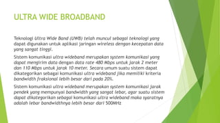 ULTRA WIDE BROADBAND
Teknologi Ultra Wide Band (UWB) telah muncul sebagai teknologi yang
dapat digunakan untuk aplikasi jaringan wireless dengan kecepatan data
yang sangat tinggi.
Sistem komunikasi ultra wideband merupakan system komunikasi yang
dapat mengirim data dengan data rate 480 Mbps untuk jarak 2 meter
dan 110 Mbps untuk jarak 10 meter. Secara umum suatu sistem dapat
dikategorikan sebagai komunikasi ultra wideband jika memiliki kriteria
bandwidth fraksional lebih besar dari pada 20%.
Sistem komunikasi ultra wideband merupakan system komunikasi jarak
pendek yang mempunyai bandwidth yang sangat lebar, agar suatu sistem
dapat dikategorikan sebagai komunikasi ultra wideband maka syaratnya
adalah lebar bandwidthnya lebih besar dari 500MHz
 