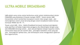 ULTRA MOBILE BROADBAND
UMB adalah nama untuk evolusi berikutnya untuk system telekomunikasi seluler
CDMA2000 yang dijalankan di bawah naungan 3GPP2 . Sistem seluler UMB
menjanjikan untuk memberikan kecepatan transfer data sangat cepat , dan
memungkinkan sistem untuk bersaing dengan sistem broadband mobile lainnya
termasuk WiMAX dan Wi - Fi .
Tujuan untuk UMB , Ultra - Mobile Broadband termasuk membuat peningkatan
yang signifikan terhadap tingkat data pengguna jika dibandingkan dengan yang
ada CDMA2000 teknologi seluler , akan ada peningkatan dengan kapasitas sistem,
menurunkan biaya per bit transfer data , perangkat tambahan untuk yang ada
jasa , kemungkinan aplikasi baru, dan kemampuan untuk menggunakan spektrum
baru opportunities.
 