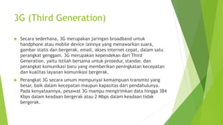 3G (Third Generation)
 Secara sederhana, 3G merupakan jaringan broadband untuk
handphone atau mobile device lainnya yang menawarkan suara,
gambar statis dan bergerak, email, akses internet cepat, dalam satu
perangkat genggam. 3G merupakan kependekan dari Third
Generation, yaitu istilah bersama untuk prosedur, standar, dan
perangkat komunikasi baru yang memberikan peningkatan kecepatan
dan kualitas layanan komunikasi bergerak.
 Perangkat 3G secara umum mempunyai kemampuan transmisi yang
besar, baik dalam kecepatan maupun kapasitas dari pendahulunya.
Pada kenyataannya, pesawat 3G mampu mengirimkan data hingga 384
Kbps dalam keadaan bergerak atau 2 Mbps dalam keadaan tidak
bergerak.
 