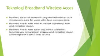 Teknologi Broadband Wireless Acces
 Broadband adalah fasilitas tranmisi yang memiliki bandwidth untuk
membawa data suara dan saluran video dalam waktu yang sama.
 Broadband Wireless Acces memiliki arti tidak digunakannya kabel
untuk mengakses internet.
 Broadband Wireless Acces adalah langkah besar dalam dunia
komunikasi yang memungkinkan pengguna untuk mengakses internet
dari berbagai titik di sekitar lokasi tertentu.
 