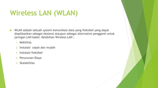 Wireless LAN (WLAN)
 WLAN adalah sebuah system komunikasi data yang fleksibel yang dapat
diaplikasikan sebagai ekstensi ataupun sebagai alternative pengganti untuk
jaringan LAN kabel. Kelebihan Wireless LAN :
1. Mobilitas
2. Instalasi cepat dan mudah
3. Instalasi fleksibel
4. Penurunan Biaya
5. Skalabilitas
 