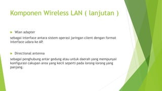 Komponen Wireless LAN ( lanjutan )
 Wlan adapter
sebagai interface antara sistem operasi jaringan client dengan format
interface udara ke AP.
 Directional antenna
sebagai penghubung antar gedung atau untuk daerah yang mempunyai
konfigurasi cakupan area yang kecil seperti pada lorong-lorong yang
panjang.
 
