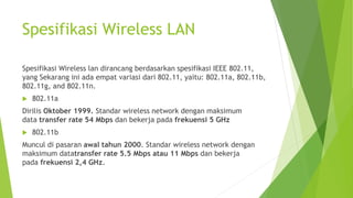 Spesifikasi Wireless LAN
Spesifikasi Wireless lan dirancang berdasarkan spesifikasi IEEE 802.11,
yang Sekarang ini ada empat variasi dari 802.11, yaitu: 802.11a, 802.11b,
802.11g, and 802.11n.
 802.11a
Dirilis Oktober 1999. Standar wireless network dengan maksimum
data transfer rate 54 Mbps dan bekerja pada frekuensi 5 GHz
 802.11b
Muncul di pasaran awal tahun 2000. Standar wireless network dengan
maksimum datatransfer rate 5.5 Mbps atau 11 Mbps dan bekerja
pada frekuensi 2,4 GHz.
 