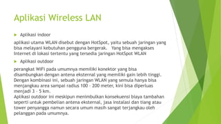Aplikasi Wireless LAN
 Aplikasi indoor
aplikasi utama WLAN disebut dengan HotSpot, yaitu sebuah jaringan yang
bisa melayani kebutuhan pengguna bergerak. Yang bisa mengakses
Internet di lokasi tertentu yang tersedia jaringan HotSpot WLAN
 Aplikasi outdoor
perangkat WiFi pada umumnya memiliki konektor yang bisa
disambungkan dengan antena eksternal yang memiliki gain lebih tinggi.
Dengan kombinasi ini, sebuah jaringan WLAN yang semula hanya bisa
menjangkau area sampai radius 100 – 200 meter, kini bisa diperluas
menjadi 3 – 5 km.
Aplikasi outdoor ini meskipun menimbulkan konsekuensi biaya tambahan
seperti untuk pembelian antena eksternal, jasa instalasi dan tiang atau
tower penyangga namun secara umum masih sangat terjangkau oleh
pelanggan pada umumnya.
 