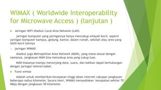 WiMAX ( Worldwide Interoperability
for Microwave Access ) (lanjutan )
 Jaringan WiFi disebut Local Area Network (LAN)
jaringan komputer yang jaringannya hanya mencakup wilayah kecil, seperti
jaringan komputer kampus, gedung, kantor, dalam rumah, sekolah atau area yang
lebih kecil lainnya
 jaringan WIMAX
disebut juga Metropolitan Area Network (MAN), yang mana sesuai dengan
namanya, jangkauan MAN bisa mencakup area yang cukup luas.
MAN biasanya mampu menunjang data, suara, dan bahkan dapat berhubungan
dengan jaringan televisi kabel.
 Funsi wimax
Adalah untuk memberikan kecepatan tinggi akses internet cakupan jangkauan
beberapa radius kilometer. Secara teori, WiMAX menyediakan kecepatan sekitar 70
Mbps dengan jangkauan 50 kilometer.
 