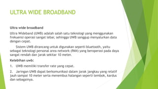 ULTRA WIDE BROADBAND
Ultra wide broadband
Ultra Wideband (UWB) adalah salah satu teknologi yang menggunakan
frekuensi operasi sangat lebar, sehingga UWB sanggup menyalurkan data
dengan cepat.
Sistem UWB dirancang untuk digunakan seperti bluetooth, yaitu
sebagai teknologi personal area network (PAN) yang beroperasi pada daya
sangat rendah dan jarak sekitar 10 meter.
Kelebihan uwb:
1. UWB memiliki transfer rate yang cepat.
2. Jaringan UWB dapat berkomunikasi dalam jarak jangkau yang relatif
jauh sampai 10 meter serta menembus halangan seperti tembok, kardus
dan sebagainya.
 