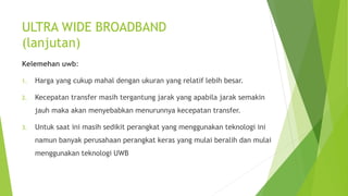 ULTRA WIDE BROADBAND
(lanjutan)
Kelemehan uwb:
1. Harga yang cukup mahal dengan ukuran yang relatif lebih besar.
2. Kecepatan transfer masih tergantung jarak yang apabila jarak semakin
jauh maka akan menyebabkan menurunnya kecepatan transfer.
3. Untuk saat ini masih sedikit perangkat yang menggunakan teknologi ini
namun banyak perusahaan perangkat keras yang mulai beralih dan mulai
menggunakan teknologi UWB
 