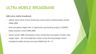 ULTRA MOBILE BROADBAND
UMB (ultra mobile broadband)
 adalah nama untuk evolusi berikutnya untuk system telekomunikasi seluler
CDMA-2000.
 Umb merupakan bagian dari 3rd generation partnership project 2 (3GPP2),
badan standart untuk CDMA 2000.
 Sistem seluler UMB menjanjikan untuk memberikan kecepatan transfer data
sangat cepat , dan memungkinkan sistem untuk bersaing dengan sistem
broadband mobile lainnya termasuk WiMAX dan Wi - Fi .
 