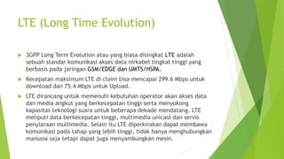 LTE (Long Time Evolution)
 3GPP Long Term Evolution atau yang biasa disingkat LTE adalah
sebuah standar komunikasi akses data nirkabel tingkat tinggi yang
berbasis pada jaringan GSM/EDGE dan UMTS/HSPA.
 Kecepatan maksimum LTE di claim bisa mencapai 299.6 Mbps untuk
download dan 75.4 Mbps untuk Upload.
 LTE dirancang untuk memenuhi kebutuhan operator akan akses data
dan media angkut yang berkecepatan tinggi serta menyokong
kapasitas teknologi suara untuk beberapa dekade mendatang. LTE
meliputi data berkecepatan tinggi, multimedia unicast dan servis
penyiaraan multimedia. Selain itu LTE diperkirakan dapat membawa
komunikasi pada tahap yang lebih tinggi, tidak hanya menghubungkan
manusia saja tetapi dapat juga menyambungkan mesin.
 
