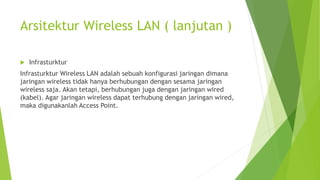 Arsitektur Wireless LAN ( lanjutan )
 Infrasturktur
Infrasturktur Wireless LAN adalah sebuah konfigurasi jaringan dimana
jaringan wireless tidak hanya berhubungan dengan sesama jaringan
wireless saja. Akan tetapi, berhubungan juga dengan jaringan wired
(kabel). Agar jaringan wireless dapat terhubung dengan jaringan wired,
maka digunakanlah Access Point.
 