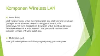 Komponen Wireless LAN
 Acces Point
alat yang berfungsi untuk menyambungkan alat-alat wireless ke sebuah
jaringan berkabel (wired network) menggunakan wifi, dan
sejenisnya. Wireless Access Point digunakan untuk membuat jaringan
WLAN (Wireless Local Area Network) ataupun untuk memperbesar
cakupan jaringan wifi yang sudah ada.
 Ekstension card
merupakan komponen tambahan yang terpasang pada computer
 