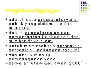 Pengelolaan Lingkungan adalah satu  proses intervensi publik yang sistematis dan menerus   dalam  pengalokasian dan pemanfaatan lingkungan dan sumber daya alam   untuk memecahkan  persoalan-persoalan lingkungan saat ini   dan untuk menuju pembangunan yang berkelanjutan (Setiawan, 2000) 