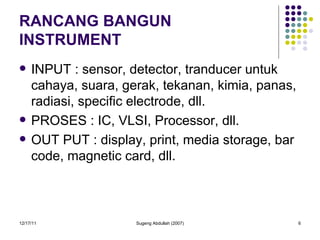 RANCANG BANGUN INSTRUMENT INPUT : sensor, detector, tranducer untuk cahaya, suara, gerak, tekanan, kimia, panas, radiasi, specific electrode, dll. PROSES : IC, VLSI, Processor, dll. OUT PUT : display, print, media storage, bar code, magnetic card, dll. 