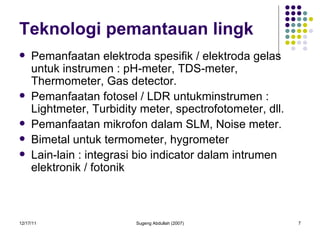 Teknologi pemantauan lingk Pemanfaatan elektroda spesifik / elektroda gelas untuk instrumen : pH-meter, TDS-meter, Thermometer, Gas detector. Pemanfaatan fotosel / LDR untukminstrumen : Lightmeter, Turbidity meter, spectrofotometer, dll. Pemanfaatan mikrofon dalam SLM, Noise meter. Bimetal untuk termometer, hygrometer Lain-lain : integrasi bio indicator dalam intrumen elektronik / fotonik 