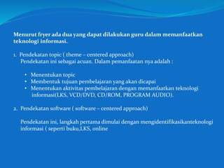 Menurut fryer ada dua yang dapat dilakukan guru dalam memanfaatkan
teknologi informasi.
1. Pendekatan topic ( theme – centered approach)
Pendekatan ini sebagai acuan. Dalam pemanfaatan nya adalah :
• Menentukan topic
• Membentuk tujuan pembelajaran yang akan dicapai
• Menentukan aktivitas pembelajaran dengan memanfaatkan teknologi
informasi(LKS, VCD/DVD, CD/ROM, PROGRAM AUDIO).
2. Pendekatan software ( software – centered approach)
Pendekatan ini, langkah pertama dimulai dengan mengidentifikasikanteknologi
informasi ( seperti buku,LKS, online
 